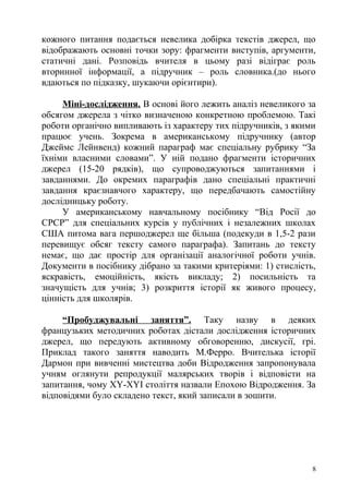 кожного питання подається невелика добірка текстів джерел, що
відображають основні точки зору: фрагменти виступів, аргументи,
статичні дані. Розповідь вчителя в цьому разі відіграє роль
вторинної інформації, а підручник – роль словника.(до нього
вдаються по підказку, шукаючи орієнтири).
Міні-дослідження. В основі його лежить аналіз невеликого за
обсягом джерела з чітко визначеною конкретною проблемою. Такі
роботи органічно випливають із характеру тих підручників, з якими
працює учень. Зокрема в американському підручнику (автор
Джеймс Лейнвенд) кожний параграф має спеціальну рубрику “За
їхніми власними словами”. У ній подано фрагменти історичних
джерел (15-20 рядків), що супроводжуються запитаннями і
завданнями. До окремих параграфів дано спеціальні практичні
завдання краєзнавчого характеру, що передбачають самостійну
дослідницьку роботу.
У американському навчальному посібнику “Від Росії до
СРСР” для спеціальних курсів у публічних і незалежних школах
США питома вага першоджерел ще більша (подекуди в 1,5-2 рази
перевищує обсяг тексту самого параграфа). Запитань до тексту
немає, що дає простір для організації аналогічної роботи учнів.
Документи в посібнику дібрано за такими критеріями: 1) стислість,
яскравість, емоційність, якість викладу; 2) посильність та
значущість для учнів; 3) розкриття історії як живого процесу,
цінність для школярів.
“Пробуджувальні заняття”. Таку назву в деяких
французьких методичних роботах дістали дослідження історичних
джерел, що передують активному обговоренню, дискусії, грі.
Приклад такого заняття наводить М.Ферро. Вчителька історії
Дармон при вивченні мистецтва доби Відродження запропонувала
учням оглянути репродукції малярських творів і відповісти на
запитання, чому XY-XYI століття назвали Епохою Відродження. За
відповідями було складено текст, який записали в зошити.
8
 