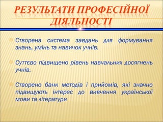  Створена система завдань для формування
знань, умінь та навичок учнів.
 Суттєво підвищено рівень навчальних досягнень
учнів.
 Створено банк методів і прийомів, які значно
підвищують інтерес до вивчення української
мови та літератури
 