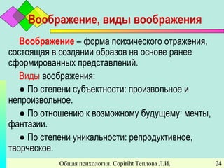 Общая психология. Copiriht Теплова Л.И. 24
Воображение, виды воображения
Воображение – форма психического отражения,
состоящая в создании образов на основе ранее
сформированных представлений.
Виды воображения:
● По степени субъектности: произвольное и
непроизвольное.
● По отношению к возможному будущему: мечты,
фантазии.
● По степени уникальности: репродуктивное,
творческое.
 