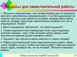 Общая психология. Copiriht Теплова Л.И. 27
Вопросы для самостоятельной работы
1. Объясните следующий факт: если человек впервые идет по незнакомой
местности, самостоятельно разыскивая дорогу, то он без труда находит ее
вторично; если же он идет вместе со спутником, которому дорога хорошо
известна, человеку трудно будет самостоятельно проделать этот путь в
следующий раз. Почему?
2. Верно ли выражение: «Восприятие – это сумма ощущений?»
3. Ученику предложили найти обобщающее слово к двум следующим
понятиям: километр – метр. Чтобы выполнить верно задание, какое
мыслительное действие должен произвести ученик?
4. Подумайте, чем отличается память животного от памяти человека?
5. Ребенку подготовительной группы предложили решить задачу: «Мама
съела 3 конфеты, а сын 2. Сколько они съели конфет?» Мальчик отказался
решать задачу, мотивируя тем, что так не бывает. Объясните поведение
ребенка.
 