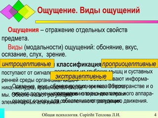 Общая психология. Copiriht Теплова Л.И. 4
Ощущение. Виды ощущений
Ощущения – отражение отдельных свойств
предмета.
Виды (модальности) ощущений: обоняние, вкус,
осязание, слух, зрение.
Систематическая классификация ощущений:интроцептивные
поступают от сигналов из внут-
ренней среды организма: кишеч-
ника, желудка, кровеносной систе-
мы. Обеспечивают регуляцию
элементарных влечений.
проприоцептивные
поступают из глубоких мышц и суставных
поверхностей. Обеспечивают информа-
цию о положении тела в пространстве и о
положении опорно-двигательного аппара-
та, обеспечивают регуляцию движения.
экстрацептивные
Осязание, вкус, обоняние, слух, зрение. Обеспе-
чивают получение сигналов из внешнего мира и
создают основу для сознательного поведения.
 