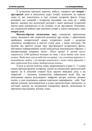 ІСТОРІЯ В ДАТАХ Т.А.БІЛОЦЕРКІВЕЦЬ
У сучасному навчанні доречно, мабуть, говорити про опорні і
другорядні дати в шкільному курсі історії, відносячи до перших
лише ті, які локалізують в часі головні історичні факти. Склад
основних дат умовний і історично мінливий, так само як і набір
фактів: залежно від політичної ситуації і задач шкільної історичної
освіти вони оцінюються то як головні, то як другорядні. Очевидно,
що спеціальної роботи при вивченні історії в школі вимагають саме
опорні дати.
Наочно-образне позначення часу, співзвучне картинному
опису місцевості або сюжетній розповіді про подію, є ефективним
прийомом конкретизації самих історичних подій і водночас
допомагає відобразити в пам’яті учнів дати, з ними пов’язані. На
відміну від простої згадки часу другорядного історичного факту,
обставини найважливіших подій описуються максимально образно, з
використанням яскравих цитат: «Рано вранці 6 грудня цього
страшного 1240 прийшли татари на киян, і була битва між ними
велика. Люди тим часом вибігали на церкву, і на склепіння церковне із
пожитками своїми, і од тягаря повалилися з ними стіни церковні, і
так укріплення було взяте татарськими воями».
З цією ж метою вчитель може запропонувати учням 5—7 класів
самим проілюструвати історичну подію на спеціальній хронологічній
картці: на її лицьовій стороні буде крупно виведена дата, а на
зворотній — малюнок (символічне зображення) події. Під час
опитування картки розкладають цифрами догори, вчитель називає
подію, а учні піднімають картки одночасно перевіряючи себе. Такі
картки успішно застосовуються в усних хронологічних диктантах і в
логічних задачах на зіставлення однорідних фактів, визначення їх
причинно-наслідкових зв'язків, тощо.
27
 