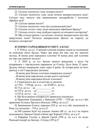 ІСТОРІЯ В ДАТАХ Т.А.БІЛОЦЕРКІВЕЦЬ
22. Скільки тисячоліть тому почався неоліт?
23. Скільки тисячоліть тому люди почали використовувати мідь?
Скільки часу минуло між виникненням землеробства і початком
обробки міді?
24. Скільки тривав неоліт?
25. Скільки тисячоліть тому був одомашнений кінь?
26. Скільки століть тому люди навчилися обробляти бронзу?
27. Скільки століть тому відбувся перехід до кочового скотарства?
28. Що сталося раніше і на скільки: початок використання міді або
приручення коня? Початок використання бронзи чи перехід до
кочового скотарства?
ІСТОРІЯ СТАРОДАВНЬОГО СВІТУ, 6 КЛАС
1. У 5543 р. до н.е. 11-річний хлопчик вперше пішов на полювання
як помічник свого батька. Через три роки він вже сам міг навчати
молодь. В якому році народився хлопчик? В якому році цей хлопчик
міг вже сам навчати молодь?
2. У 2024 р. до н.е. батько вашого ровесника з міста Ур
відправився з торгівельним караваном до Єгипту. Було йому 32 роки.
Додому батько повернувся лише через 8 років. За чотири роки до його
приїзду в сім’ї народилася дівчинка.
- В якому році батько хлопчика повернувся додому?
- В якому році народилася сестра цього хлопчика?
- В якому році народився батько хлопчика?
3. Співвіднесіть рік зі століттям за зразком:
а) 1792 – 1750 рр. до н.е. – це XVIII ст. до н.е.
б) 73 р. до н.е. – це ____________ ст.
в) 753 р. до н.е. – це ___________ ст.
г) 532 р. до н.е. – це ___________ ст.
4. Що було раніше (підкресліть правильну відповідь):
а) Правління Хаммурапі у Вавилоні (1792 – 1750 рр. до н.е.) або
правління Тутмоса Третього (близько 1500 р. до н.е.)?
б) Завоювання Єгипту персами (525 р. до н.е.) або заснування м.
Риму (за легендою – 753 р. до н.е.)?
в) Об’єднання Індії під владою Ашоки (III ст. до н.е.) чи втрата
незалежності Давньої Греції в битві при Херонеї (338 р. до н.е.)?
г) Реформи Солона в Давній Греції (594 р. до н.е.) чи поділ
Римської імперії на Західну і Східну (395 р.)?
59
 