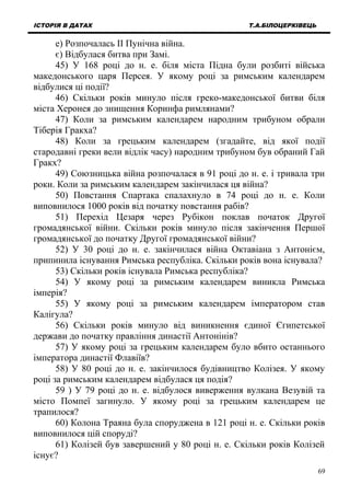 ІСТОРІЯ В ДАТАХ Т.А.БІЛОЦЕРКІВЕЦЬ
е) Розпочалась ІІ Пунічна війна.
є) Відбулася битва при Замі.
45) У 168 році до н. е. біля міста Підна були розбиті війська
македонського царя Персея. У якому році за римським календарем
відбулися ці події?
46) Скільки років минуло після греко-македонської битви біля
міста Херонея до знищення Коринфа римлянами?
47) Коли за римським календарем народним трибуном обрали
Тіберія Гракха?
48) Коли за грецьким календарем (згадайте, від якої події
стародавні греки вели відлік часу) народним трибуном був обраний Гай
Гракх?
49) Союзницька війна розпочалася в 91 році до н. е. і тривала три
роки. Коли за римським календарем закінчилася ця війна?
50) Повстання Спартака спалахнуло в 74 році до н. е. Коли
виповнилося 1000 років від початку повстання рабів?
51) Перехід Цезаря через Рубікон поклав початок Другої
громадянської війни. Скільки років минуло після закінчення Першої
громадянської до початку Другої громадянської війни?
52) У 30 році до н. е. закінчилася війна Октавіана з Антонієм,
припинила існування Римська республіка. Скільки років вона існувала?
53) Скільки років існувала Римська республіка?
54) У якому році за римським календарем виникла Римська
імперія?
55) У якому році за римським календарем імператором став
Калігула?
56) Скільки років минуло від виникнення єдиної Єгипетської
держави до початку правління династії Антонінів?
57) У якому році за грецьким календарем було вбито останнього
імператора династії Флавіїв?
58) У 80 році до н. е. закінчилося будівництво Колізея. У якому
році за римським календарем відбулася ця подія?
59 ) У 79 році до н. е. відбулося виверження вулкана Везувій та
місто Помпеї загинуло. У якому році за грецьким календарем це
трапилося?
60) Колона Траяна була споруджена в 121 році н. е. Скільки років
виповнилося цій споруді?
61) Колізей був завершений у 80 році н. е. Скільки років Колізей
існує?
69
 