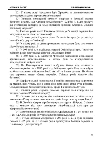 ІСТОРІЯ В ДАТАХ Т.А.БІЛОЦЕРКІВЕЦЬ
62) У якому році народився Ісус Христос: за давньоримським
календарем; за давньогрецьким календарем?
63) Залишки величезної захисної споруди в Британії можна
побачити й зараз. Вал Адріана побудований у 122 році н. е. для захисту
від вторгнення варварів на землі римської провінції Британії. Скільки
років валу Адріана?
64) Скільки років місто Рим було столицею Римської держави (до
заснування міста Константинополя)?
65) Скільки років існувала єдина Римська імперія (до розподілу
імперії на Східну та Західну)?
66) У якому році за давньоримським календарем було засновано
місто Константинополь?
67) У 393 році н. е. відбулись останні Олімпійські ігри. Протягом
скількох років відбувалися античні Олімпійські ігри?
68) У 380 році н. е. імператор Феодосій запровадив обов’язкове
християнське віросповідання. У якому році за староримським
календарем це відбувалося?
69) На Каталаунських полях відбулася битва, яку називають
«битвою народів». А в 1813 році під Лейпцигом армія Наполеона була
розбита союзними військами Росії, Англії та інших держав. Ця битва
теж отримала назву «битва народів». Скільки років минуло між
битвами?
70) Карфагенський полководець Ганнібал наводив жах на римлян
не менше, ніж Аттіла, але в битві біля Зами його армія була розбита.
Скільки минуло років між знищенням армій Ганнібала та Аттіли?
71) Скільки років існувала Римська держава (від створення до
падіння Західної Римської імперії)?
72) Скільки років минуло між падіннями «вічного» міста — від
захоплення Риму галлами до появи вестготів Аларіха на вулицях Риму?
73) В. Хвойко відкрив зарубинецьку культуру в 1899 році. Скільки
століть минуло від часу зникнення зарубинецької культури до
відкриття її археологами?
74) Зарубинецька археологічна культура існувала з ІІ ст. до н.е. по
ІІ ст. н.е. Скільки років існувала зарубинецька культура?
75) Готська держава утворилася в 200 році н. е., а була знищена
гунами в 375 році н. е. Скільки років проіснувала Готська держава в
Північному Причорномор’ї?
70
 