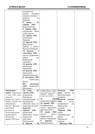 ІСТОРІЯ В ДАТАХ Т.А.БІЛОЦЕРКІВЕЦЬ
контрнаступ
німців – окупація
північно-східного
Донбасу та
Харкова
5 липня – 25
серпня 1943 –
Курська битва
5 серпня 1943 –
визволення Орла
та Бєлгорода
23 серпня 1943 –
визволення
Харкова
22 вересня 1943 –
форсування
Дніпра в районі
Великого Букрина
12 жовтня – 3
листопада 1943 –
наступ радянських
військ на
Київському
напрямку
14 жовтня 1943 –
визволення
Запоріжжя
25 жовтня 1943 –
визволення
Дніпропетровська
6 листопада 1943
– визволення
Києва
8-9 листопада
1943 – визволення
Житомира
Четвертий
період розпочався
у січні 1944 року
вступом
радянської армії у
Західну Європу та
відкриттям
другого фронту і
закінчився
розгромом і
беззастережною
капітуляцією
Німеччини у
травні 1945 року
14 січня – 29
лютого 1944 –
визволення
Новгорода,
Ленінградської та
Калінінської
областей, вступ на
територію Естонії
Березень –
травень 1944 –
визволення
Миколаєва, Одеси,
Тернополя,
Кам’янця-
Подільського
8 березня – 28
6 червня 1944 року війська
під командуванням Дуайта
Ейзенхауєра висадились в
північній Франції –
відкриття другого фронту.
24 серпня
визволення Парижу.
16 червня 1944 –
бомбардування
Англії крилатими
ракетами ФАУ-1
25 липня 1944
наступ англо-
американських
військ в Нормандії
8 вересня –
бомбардування
Початок 1944
року –наступ на
філіппінському
напрямку
Початок лютого
1944 – вступ
американців на
Маршалові
острови
Червень 1944 –
напад
американських
військ на
Маріанські
острови
Жовтень 1944 –
76
 