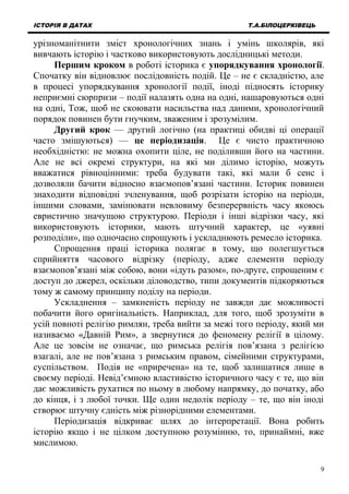 ІСТОРІЯ В ДАТАХ Т.А.БІЛОЦЕРКІВЕЦЬ
урізноманітнити зміст хронологічних знань і умінь школярів, які
вивчають історію і частково використовують дослідницькі методи.
Першим кроком в роботі історика є упорядкування хронології.
Спочатку він відновлює послідовність подій. Це – не є складністю, але
в процесі упорядкування хронології події, іноді підносять історику
неприємні сюрпризи – події налазять одна на одні, нашаровуються одні
на одні, Тож, щоб не скоювати насильства над даними, хронологічний
порядок повинен бути гнучким, зваженим і зрозумілим.
Другий крок — другий логічно (на практиці обидві ці операції
часто змішуються) — це періодизація. Це є чисто практичною
необхідністю: не можна охопити ціле, не поділивши його на частини.
Але не всі окремі структури, на які ми ділимо історію, можуть
вважатися рівноцінними: треба будувати такі, які мали б сенс і
дозволяли бачити відносно взаємопов’язані частини. Історик повинен
знаходити відповідні зчленування, щоб розрізати історію на періоди,
іншими словами, замінювати невловиму безперервність часу якоюсь
евристично значущою структурою. Періоди і інші відрізки часу, які
використовують історики, мають штучний характер, це «уявні
розподіли», що одночасно спрощують і ускладнюють ремесло історика.
Спрощення праці історика полягає в тому, що полегшується
сприйняття часового відрізку (періоду, адже елементи періоду
взаємопов’язані між собою, вони «ідуть разом», по-друге, спрощеним є
доступ до джерел, оскільки діловодство, типи документів підкоряються
тому ж самому принципу поділу на періоди.
Ускладнення – замкненість періоду не завжди дає можливості
побачити його оригінальність. Наприклад, для того, щоб зрозуміти в
усій повноті релігію римлян, треба вийти за межі того періоду, який ми
називаємо «Давній Рим», а звернутися до феномену релігії в цілому.
Але це зовсім не означає, що римська релігія пов’язана з релігією
взагалі, але не пов’язана з римським правом, сімейними структурами,
суспільством. Подія не «приречена» на те, щоб залишатися лише в
своєму періоді. Невід’ємною властивістю історичного часу є те, що він
дає можливість рухатися по ньому в любому напрямку, до початку, або
до кінця, і з любої точки. Ще один недолік періоду – те, що він іноді
створює штучну єдність між різнорідними елементами.
Періодизація відкриває шлях до інтерпретації. Вона робить
історію якщо і не цілком доступною розумінню, то, принаймні, вже
мислимою.
9
 
