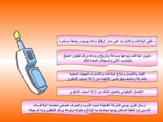 ‫ال‬ ‫مدار‬ ‫علي‬ ‫والاشارات‬ ‫البلاغات‬ ‫تلقي‬ –24. ‫مستمرة‬ ‫بصفة‬ ‫و‬ ‫يوميا‬ ‫ساعة‬
‫المبلغ‬ ‫تليفون‬ ‫ورقم‬ ‫ورودها‬ ‫وتاريخ‬ ‫وساعة‬ ‫بنوعها‬ ‫البلاغات‬ ‫تدوين‬
‫لذلك‬ ‫المعدة‬ ‫والسجلت‬ ‫اللي‬ ‫بالحاسب‬
‫المعنية‬ ‫للجهات‬ ‫والاشارات‬ ‫البلاغات‬ ‫وأبل غ‬ ‫بالتصال‬ ‫القيام‬
‫الشكوي‬ ‫أسباب‬ ‫أزالة‬ ‫من‬ ‫التنتهاء‬ ‫حتــي‬ ‫ومتابعــــتها‬ ‫بالشركة‬
‫البلاغــــات‬ ‫متضمنا‬ ‫الصحي‬ ‫والصرف‬ ‫الشرب‬ ‫لمياه‬ ‫القابضة‬ ‫للشركة‬ ‫يومي‬ ‫تقرير‬ ‫أرسال‬
‫حياله‬ ‫تم‬ ‫وما‬ ‫التيلفون‬ ‫ورقم‬ ‫وتنوعه‬ ‫وعنواتنه‬ ‫البل غ‬ ‫به‬ ‫موضحا‬ ‫يوميا‬ ‫الساخن‬ ‫للخط‬ ‫ترد‬ ‫التـــــي‬
‫الشكوي‬ ‫أسباب‬ ‫أزالة‬ ‫من‬ ‫للتأكد‬ ‫بالعميل‬ ‫التليفوتني‬ ‫التصال‬
 