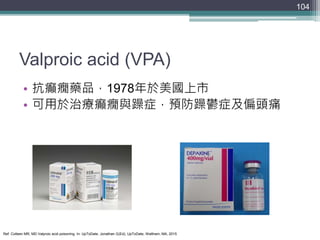 Valproic acid (VPA)
• 抗癲癇藥品，1978年於美國上市
• 可用於治療癲癇與躁症，預防躁鬱症及偏頭痛
104
Ref: Colleen MR, MD Valproic acid poisoning. In: UpToDat...