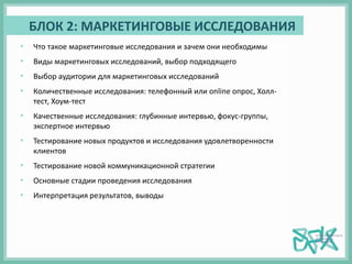 БЛОК 2: МАРКЕТИНГОВЫЕ ИССЛЕДОВАНИЯ
• Что такое маркетинговые исследования и зачем они необходимы
• Виды маркетинговых исследований, выбор подходящего
• Выбор аудитории для маркетинговых исследований
• Количественные исследования: телефонный или online опрос, Холл-
тест, Хоум-тест
• Качественные исследования: глубинные интервью, фокус-группы,
экспертное интервью
• Тестирование новых продуктов и исследования удовлетворенности
клиентов
• Тестирование новой коммуникационной стратегии
• Основные стадии проведения исследования
• Интерпретация результатов, выводы
 