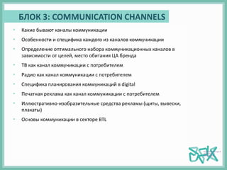 БЛОК 3: COMMUNICATION CHANNELS
• Какие бывают каналы коммуникации
• Особенности и специфика каждого из каналов коммуникации
• Определение оптимального набора коммуникационных каналов в
зависимости от целей, место обитания ЦА бренда
• ТВ как канал коммуникации с потребителем
• Радио как канал коммуникации с потребителем
• Специфика планирования коммуникаций в digital
• Печатная реклама как канал коммуникации с потребителем
• Иллюстративно-изобразительные средства рекламы (щиты, вывески,
плакаты)
• Основы коммуникации в секторе BTL
 