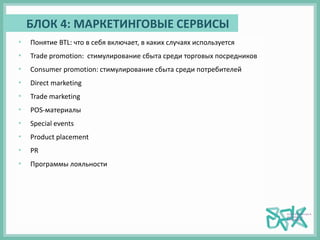БЛОК 4: МАРКЕТИНГОВЫЕ СЕРВИСЫ
• Понятие BTL: что в себя включает, в каких случаях используется
• Trade promotion: стимулирование сбыта среди торговых посредников
• Consumer promotion: стимулирование сбыта среди потребителей
• Direct marketing
• Trade marketing
• POS-материалы
• Special events
• Product placement
• PR
• Программы лояльности
 