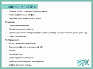 • Решение задачи с помощью брейншторминга
• Работа с креативными брифами
• ТВ ролики (от создания идеи до эфира)
Продакшен
 Прорисовка сториборда
 Основы сценарного искусства
 Организация съёмочного процесса (КПП, кастинг, подбор локации, создание декораций и т.д.)
 Режиссура в рекламе
Постпродакшен
 Музыка и звуковое оформление
 Визуальные эффекты (анимация, 3Д, 2Д)
 Монтаж
 Цветокоррекция
• Создание рекламы для прессы
• Indoor реклама, специфика и особенности
• Outdoor реклама и ее виды
БЛОК 5: КРЕАТИВ
 