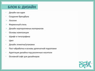 БЛОК 6: ДИЗАЙН
• Дизайн как идея
• Создание брендбука
 Логотип
 Фирменный стиль
 Дизайн корпоративных материалов
• Основы композиции
• Шрифт и типографика
• Цвет
• Дизайн этикетки/упаковки
• Пост-обработка и основы допечатной подготовки
• Адаптация дизайна под различные носители
• Основной софт для дизайнеров
 