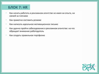 БЛОК 7: HR
• Как начать работать в рекламном агентстве не имея ни опыта, ни
связей за плечами
• Как грамотно составить резюме
• Как написать идеальное мотивационное письмо
• Как удачно пройти собеседование в рекламном агентстве: на что
обращает внимание работодатель
• Как создать правильное портфолио
 