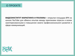 ВИДЕОИНСТИТУТ МАРКЕТИНГА И РЕКЛАМЫ – открытая площадка ВРК на
канале YouTube для обмена опытом между практиками отрасли и всеми
заинтересованными в повышении своего профессионального развития в
сфере коммуникаций.
О ПРОЕКТЕ
 