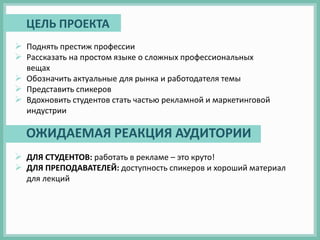  Поднять престиж профессии
 Рассказать на простом языке о сложных профессиональных
вещах
 Обозначить актуальные для рынка и работодателя темы
 Представить спикеров
 Вдохновить студентов стать частью рекламной и маркетинговой
индустрии
 ДЛЯ СТУДЕНТОВ: работать в рекламе – это круто!
 ДЛЯ ПРЕПОДАВАТЕЛЕЙ: доступность спикеров и хороший материал
для лекций
ЦЕЛЬ ПРОЕКТА
ОЖИДАЕМАЯ РЕАКЦИЯ АУДИТОРИИ
 