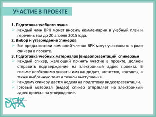 1. Подготовка учебного плана
 Каждый член ВРК может вносить комментарии в учебный план и
перечень тем до 20 апреля 2015 года.
2. Выбор и утверждение спикеров
 Все представители компаний-членов ВРК могут участвовать в роли
спикера в проекте.
3. Подготовка учебных материалов (видеопрезентаций) спикерами
 Каждый спикер, желающий принять участие в проекте, должен
отправить подтверждение на электронный адрес проекта. В
письме необходимо указать: имя кандидата, агентство, контакты, а
также выбранную тему и тезисы выступления.
 Каждому спикеру дается неделя на подготовку видеопрезентации.
 Готовый материал (видео) спикер отправляет на электронный
адрес проекта на утверждение.
УЧАСТИЕ В ПРОЕКТЕ
 