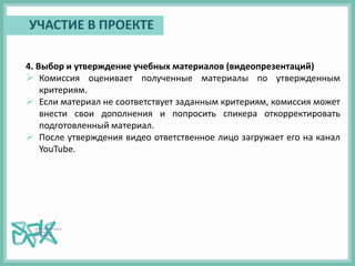 4. Выбор и утверждение учебных материалов (видеопрезентаций)
 Комиссия оценивает полученные материалы по утвержденным
критериям.
 Если материал не соответствует заданным критериям, комиссия может
внести свои дополнения и попросить спикера откорректировать
подготовленный материал.
 После утверждения видео ответственное лицо загружает его на канал
YouTube.
УЧАСТИЕ В ПРОЕКТЕ
 