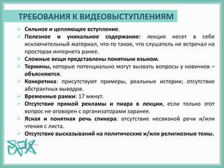  Сильное и цепляющее вступление.
 Полезное и уникальное содержание: лекция несет в себе
исключительный материал, что-то такое, что слушатель не встречал на
просторах интернета ранее.
 Сложные вещи представлены понятным языком.
 Термины, которые потенциально могут вызвать вопросы у новичков –
объясняются.
 Конкретика: присутствуют примеры, реальные истории; отсутствие
абстрактных выводов.
 Временные рамки: 17 минут.
 Отсутствие прямой рекламы и пиара в лекции, если только этот
вопрос не оговорен с организаторами заранее.
 Ясная и понятная речь спикера: отсутствие несвязной речи и/или
чтения с листа.
 Отсутствие высказываний на политические и/или религиозные темы.
ТРЕБОВАНИЯ К ВИДЕОВЫСТУПЛЕНИЯМ
 
