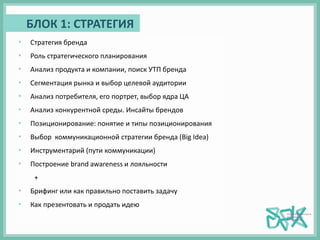 БЛОК 1: СТРАТЕГИЯ
• Стратегия бренда
• Роль стратегического планирования
• Анализ продукта и компании, поиск УТП бренда
• Сегментация рынка и выбор целевой аудитории
• Анализ потребителя, его портрет, выбор ядра ЦА
• Анализ конкурентной среды. Инсайты брендов
• Позиционирование: понятие и типы позиционирования
• Выбор коммуникационной стратегии бренда (Big Idea)
• Инструментарий (пути коммуникации)
• Построение brand awareness и лояльности
+
• Брифинг или как правильно поставить задачу
• Как презентовать и продать идею
 