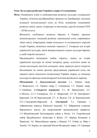 Тема: Культурна розбудова України в період Гетьманщини.
Мета: Ознайомити учнів із особливостями розвитку культури гетьманської
України, початком русифікаційних процесів на Лівобережжі, відтоком
козацької інтелектуальної еліти до Росії, основними тенденціями
розвитку освіти, науки, літератури та мистецтва у другій половині ХVІІ
– ХVІІІ столітті.
Визначити особливості розвитку барокко в Україні, причини
асиміляторських тенденцій розвитку національної еліти, порівнювати
зміни змісту літературних творів польського та гетьманського періодів
історії України, визначати значення творчості Г. Сковроди для історії
української культури, вміти використовувати спадок культури барокко
у своїй творчій діяльності.
Продовжувати виховувати любов, гордість, повагу до історії
української культури на основі матеріалу уроку; естетичні смаки на
основі мистецьких пам’яток козацьких часів; моральні якості патріотів
Батьківщини на основі критики представників української еліти, які
сприяли своєю діяльністю поневоленню України; відразу до нищення
культури на прикладі асиміляторської політики російського царизму.
Обладнання: 1. Документальні тексти: 1.1. Уривок твору
С. Яворського; 1.2. Уривок твору Г. Сковороди; 1.3. Уривок твору
Г. Грабянки. 2. Історичні портрети: 2.1. Ф. Прокопович; 2.2.
І. Мазепа; 2.3. Г. Сковорода; 2.4. С. Яворський; 2.5. В. Григорович-
Барський; 2.6. М. Березовський; 2.7. А. Ведель; 2.8. Д. Бортнянський;
2.9. І. Григорович-Барський. 3. Ілюстрації: 3.1. Гравюра з
зображенням корпусу Київської академії; 3.2. Зображення сторінки
бароккового тексту, що надрукований громадянським шрифтом;
3.3. Михайлівський Золотоверхий собор у Києві; 3.4. Георгіївський
собор Видубицького монастиря в Києві; 3.5. Церква Катерини в
Чернігові; 3.6. Миколаївська церква у Ніжині; 3.7. Собор св. Юра у
Львові; 3.8. Корпус на території Києво-Печерської лаври; 3.9. Гравюри
3
 