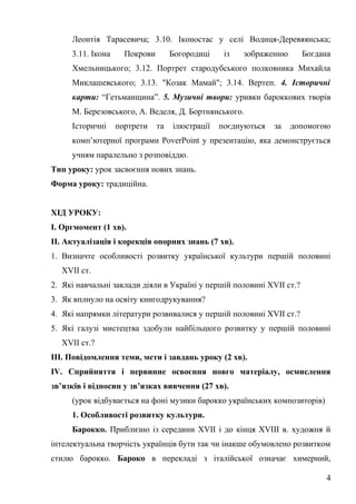 Леонтія Тарасевича; 3.10. Іконостас у селі Водиця-Деревяянська;
3.11. Ікона Покрови Богородиці із зображенню Богдана
Хмельницького; 3.12. Портрет стародубського полковника Михайла
Миклашевського; 3.13. "Козак Мамай"; 3.14. Вертеп. 4. Історичні
карти: “Гетьманщина”. 5. Музичні твори: уривки бароккових творів
М. Березовського, А. Веделя, Д. Бортнянського.
Історичні портрети та ілюстрації поєднуються за допомогою
комп’ютерної програми PoverPoint у презентацію, яка демонструється
учням паралельно з розповіддю.
Тип уроку: урок засвоєння нових знань.
Форма уроку: традиційна.
ХІД УРОКУ:
І. Оргмомент (1 хв).
ІІ. Актуалізація і корекція опорних знань (7 хв).
1. Визначте особливості розвитку української культури першій половині
ХVІІ ст.
2. Які навчальні заклади діяли в Україні у першій половині ХVІІ ст.?
3. Як вплнуло на освіту книгодрукування?
4. Які напрямки літератури розвивалися у першій половині ХVІІ ст.?
5. Які галузі мистецтва здобули найбільшого розвитку у першій половині
ХVІІ ст.?
ІІІ. Повідомлення теми, мети і завдань уроку (2 хв).
ІV. Сприйняття і первинне освоєння новго матеріалу, осмислення
зв’язків і відносин у зв’язках вивчення (27 хв).
(урок відбувається на фоні музики барокко українських композиторів)
1. Особливості розвитку культури.
Барокко. Приблизно із середини XVІІ і до кінця XVІІІ в. художня й
інтелектуальна творчість українців бути так чи інакше обумовлено розвитком
стилю барокко. Бароко в перекладі з італійської означає химерний,
4
 