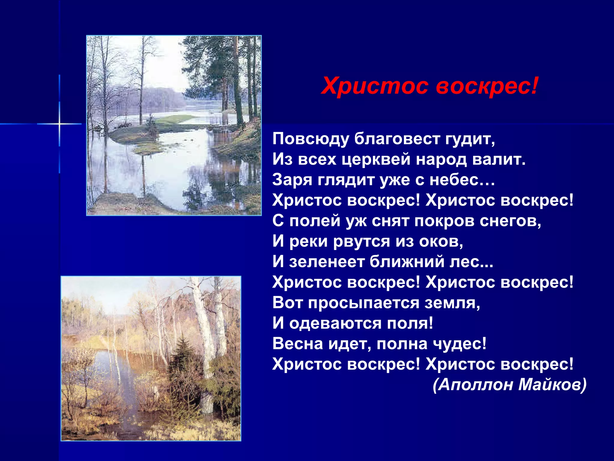 Христос воскрес!
Повсюду благовест гудит,
Из всех церквей народ валит.
Заря глядит уже с небес…
Христос воскрес! Христос воскрес!
С полей уж снят покров снегов,
И реки рвутся из оков,
И зеленеет ближний лес...
Христос воскрес! Христос воскрес!
Вот просыпается земля,
И одеваются поля!
Весна идет, полна чудес!
Христос воскрес! Христос воскрес!
(Аполлон Майков)
 
