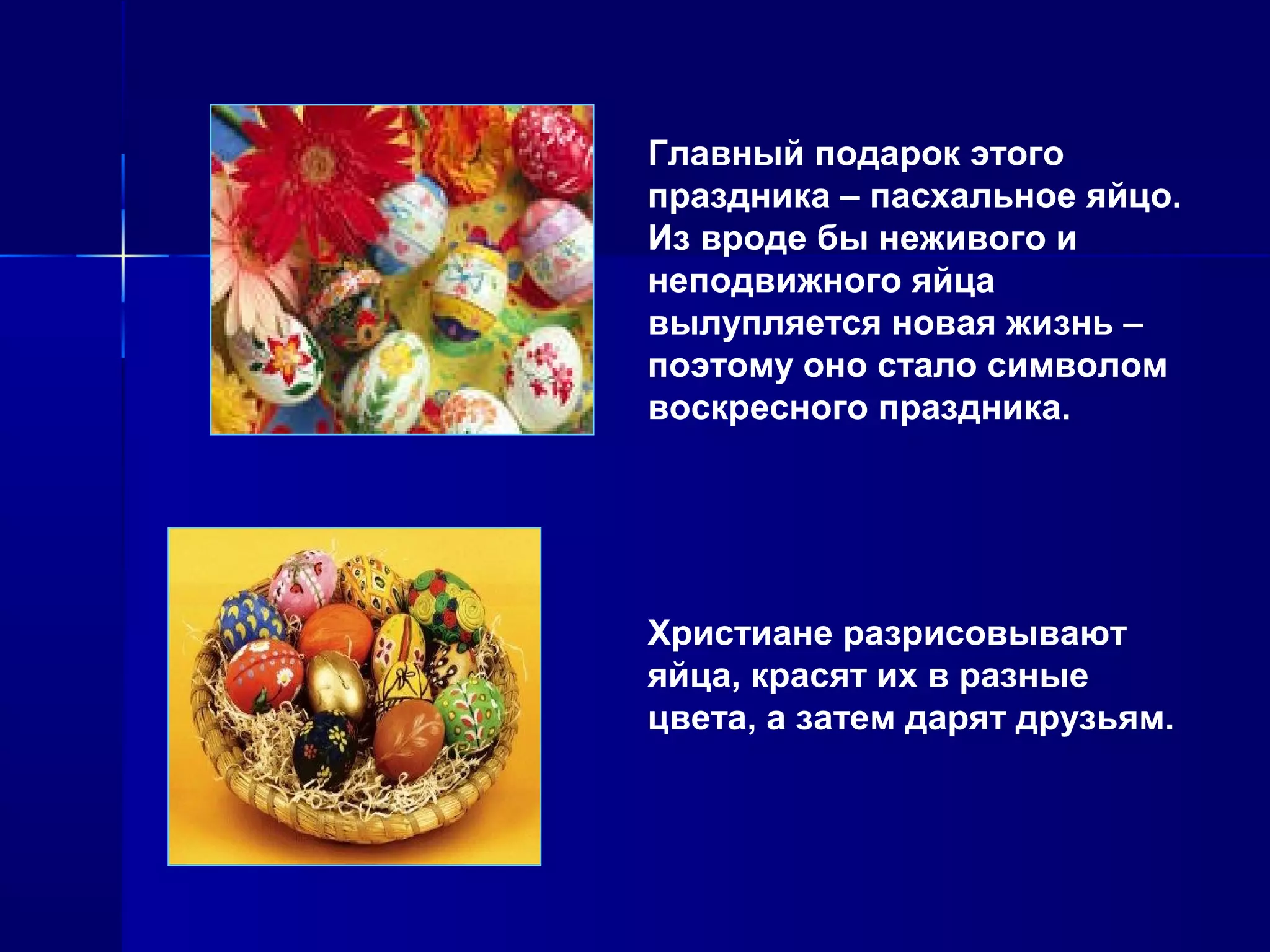 Главный подарок этого
праздника – пасхальное яйцо.
Из вроде бы неживого и
неподвижного яйца
вылупляется новая жизнь –
поэтому оно стало символом
воскресного праздника.
Христиане разрисовывают
яйца, красят их в разные
цвета, а затем дарят друзьям.
 