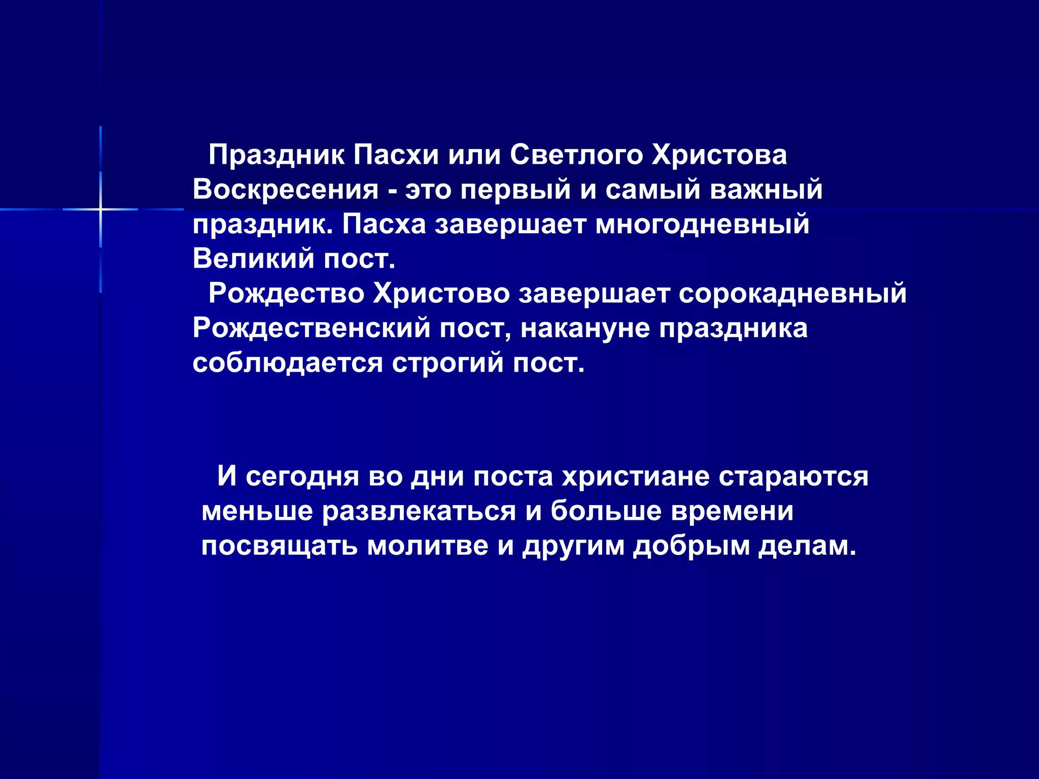 Праздник Пасхи или Светлого Христова
Воскресения - это первый и самый важный
праздник. Пасха завершает многодневный
Великий пост.
Рождество Христово завершает сорокадневный
Рождественский пост, накануне праздника
соблюдается строгий пост.
И сегодня во дни поста христиане стараются
меньше развлекаться и больше времени
посвящать молитве и другим добрым делам.
 
