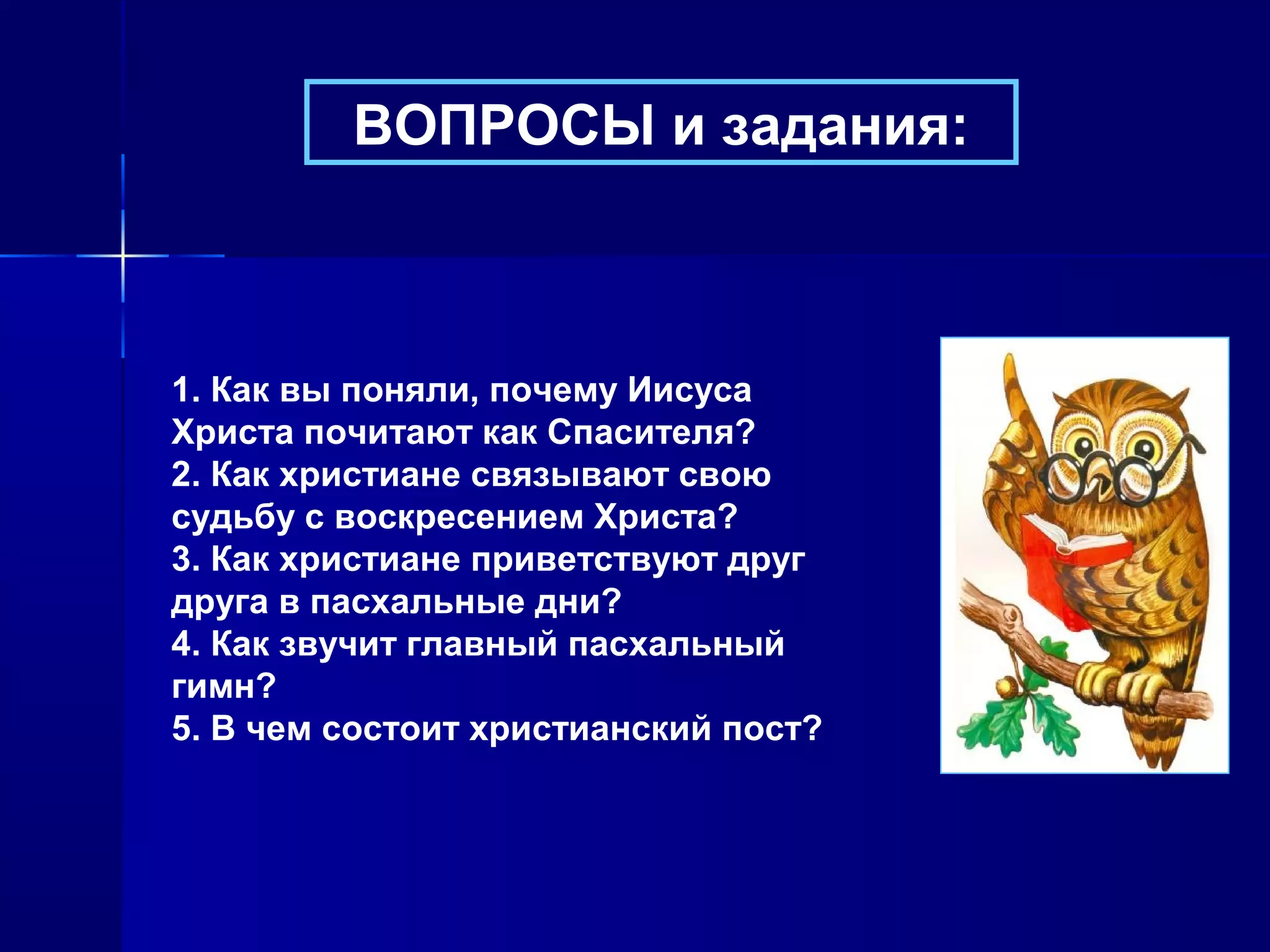ВОПРОСЫ и задания:
1. Как вы поняли, почему Иисуса
Христа почитают как Спасителя?
2. Как христиане связывают свою
судьбу с воскресением Христа?
3. Как христиане приветствуют друг
друга в пасхальные дни?
4. Как звучит главный пасхальный
гимн?
5. В чем состоит христианский пост?
 