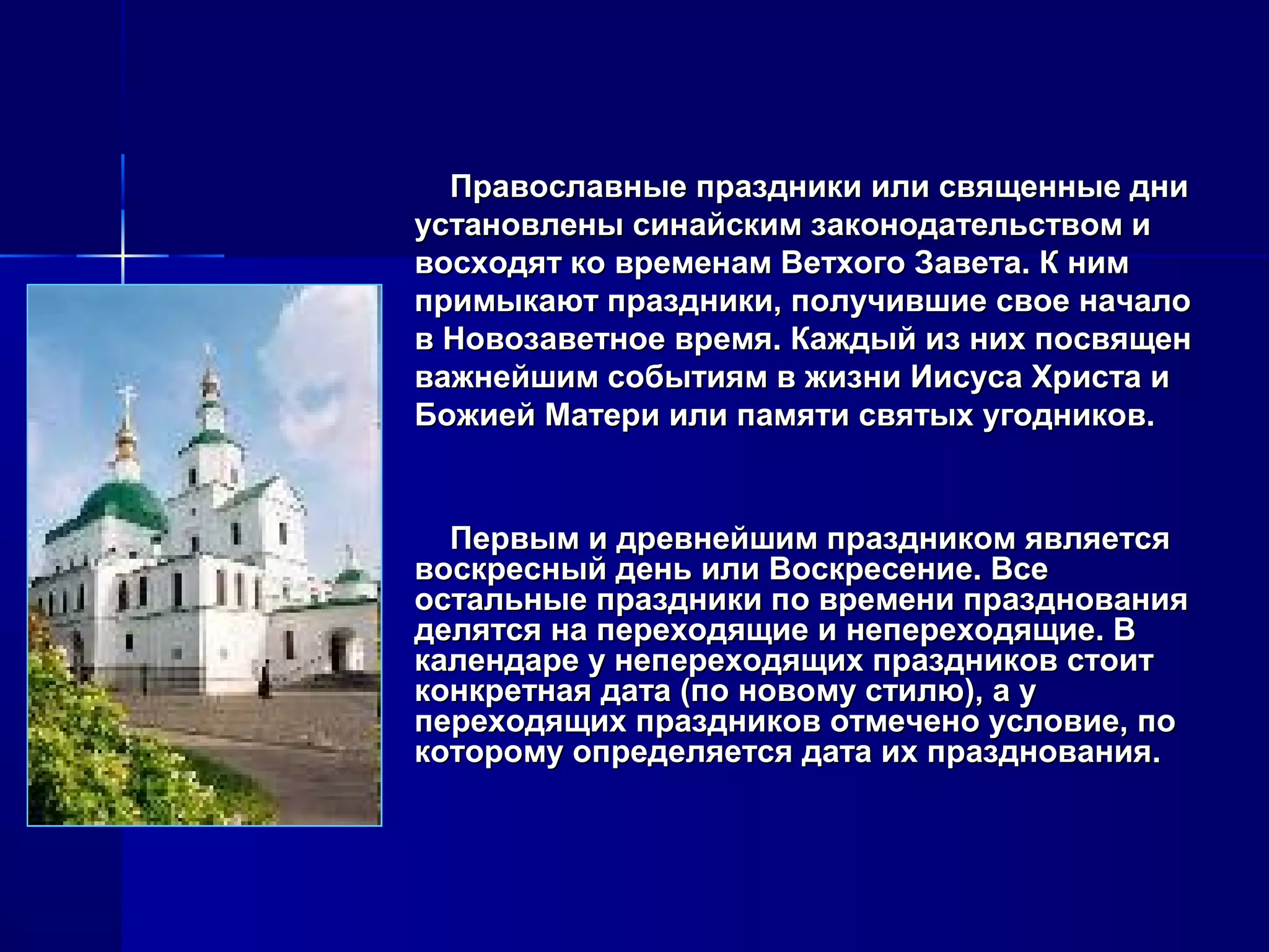 Первым и древнейшим праздником являетсяПервым и древнейшим праздником является
воскресный день или Воскресение. Всевоскресный день или Воскресение. Все
остальные праздники по времени празднованияостальные праздники по времени празднования
делятся на переходящие и непереходящие. Вделятся на переходящие и непереходящие. В
календаре у непереходящих праздников стоиткалендаре у непереходящих праздников стоит
конкретная дата (по новому стилю), а уконкретная дата (по новому стилю), а у
переходящих праздников отмечено условие, попереходящих праздников отмечено условие, по
которому определяется дата их празднования.которому определяется дата их празднования.
Православные праздники или священные дниПравославные праздники или священные дни
установлены синайским законодательством иустановлены синайским законодательством и
восходят ко временам Ветхого Завета. К нимвосходят ко временам Ветхого Завета. К ним
примыкают праздники, получившие свое началопримыкают праздники, получившие свое начало
в Новозаветное время. Каждый из них посвященв Новозаветное время. Каждый из них посвящен
важнейшим событиям в жизни Иисуса Христа иважнейшим событиям в жизни Иисуса Христа и
Божией Матери или памяти святых угодников.Божией Матери или памяти святых угодников.
 