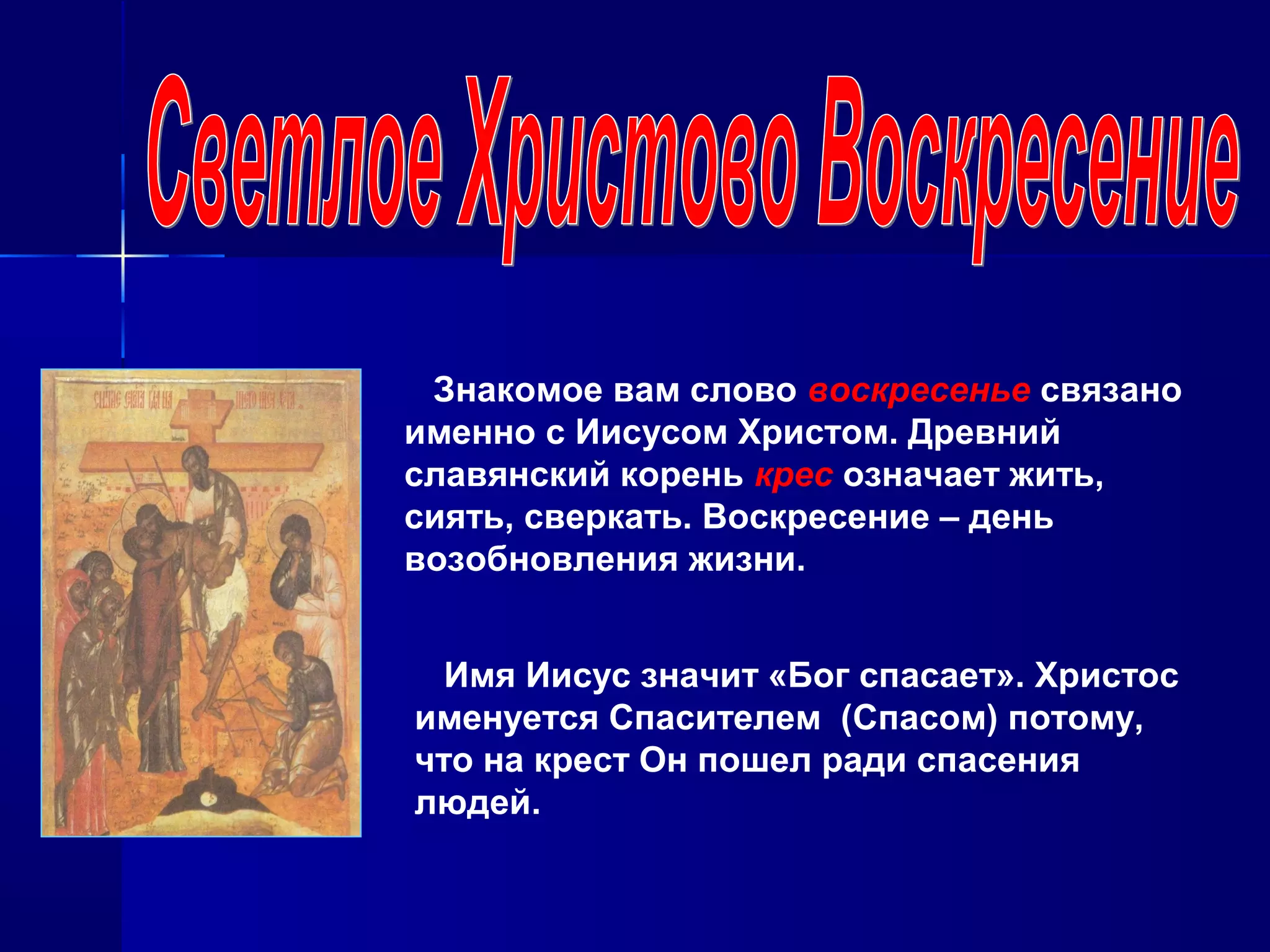 Знакомое вам слово воскресенье связано
именно с Иисусом Христом. Древний
славянский корень крес означает жить,
сиять, сверкать. Воскресение – день
возобновления жизни.
Имя Иисус значит «Бог спасает». Христос
именуется Спасителем (Спасом) потому,
что на крест Он пошел ради спасения
людей.
 