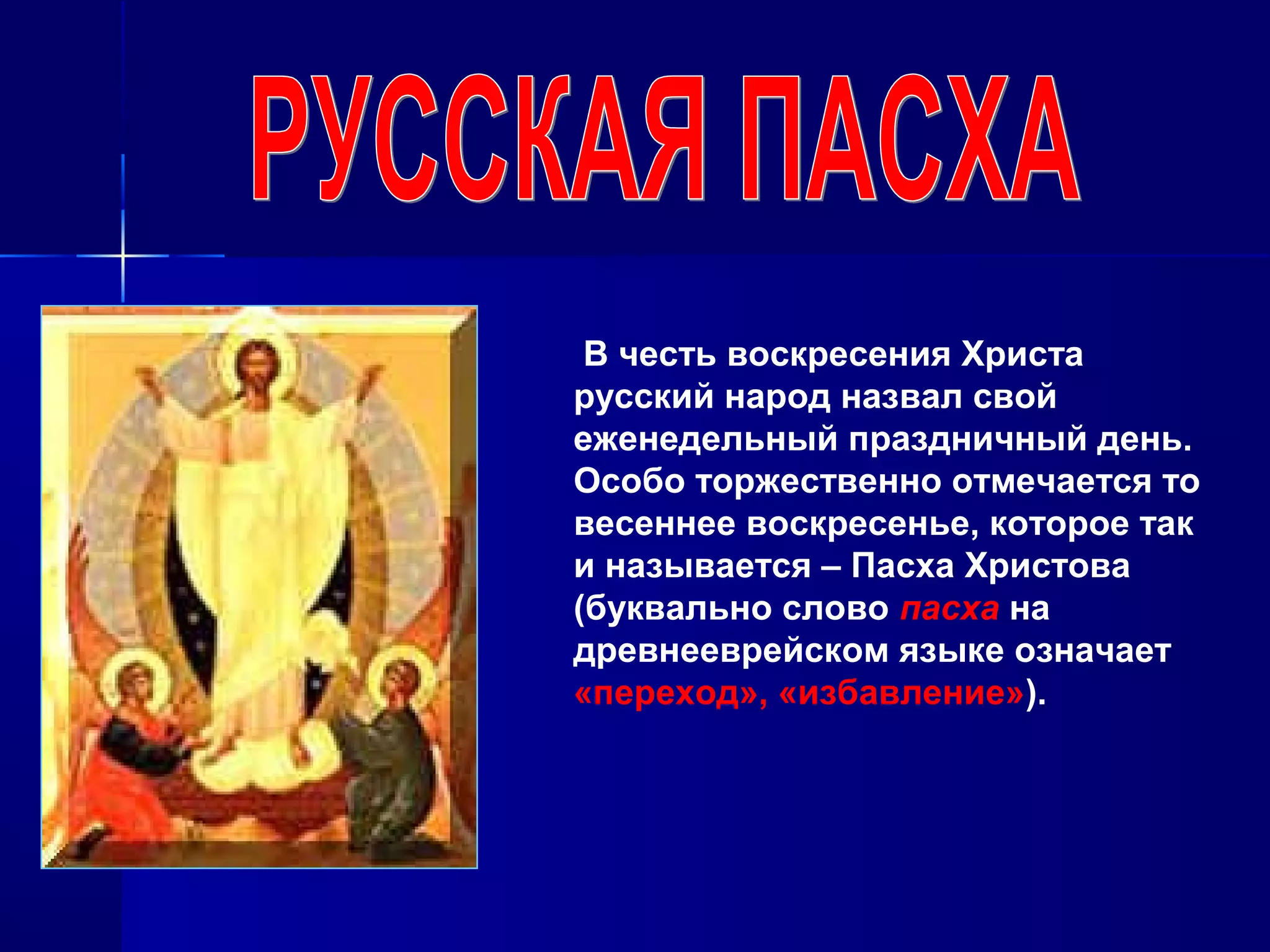 В честь воскресения Христа
русский народ назвал свой
еженедельный праздничный день.
Особо торжественно отмечается то
весеннее воскресенье, которое так
и называется – Пасха Христова
(буквально слово пасха на
древнееврейском языке означает
«переход», «избавление»).
 