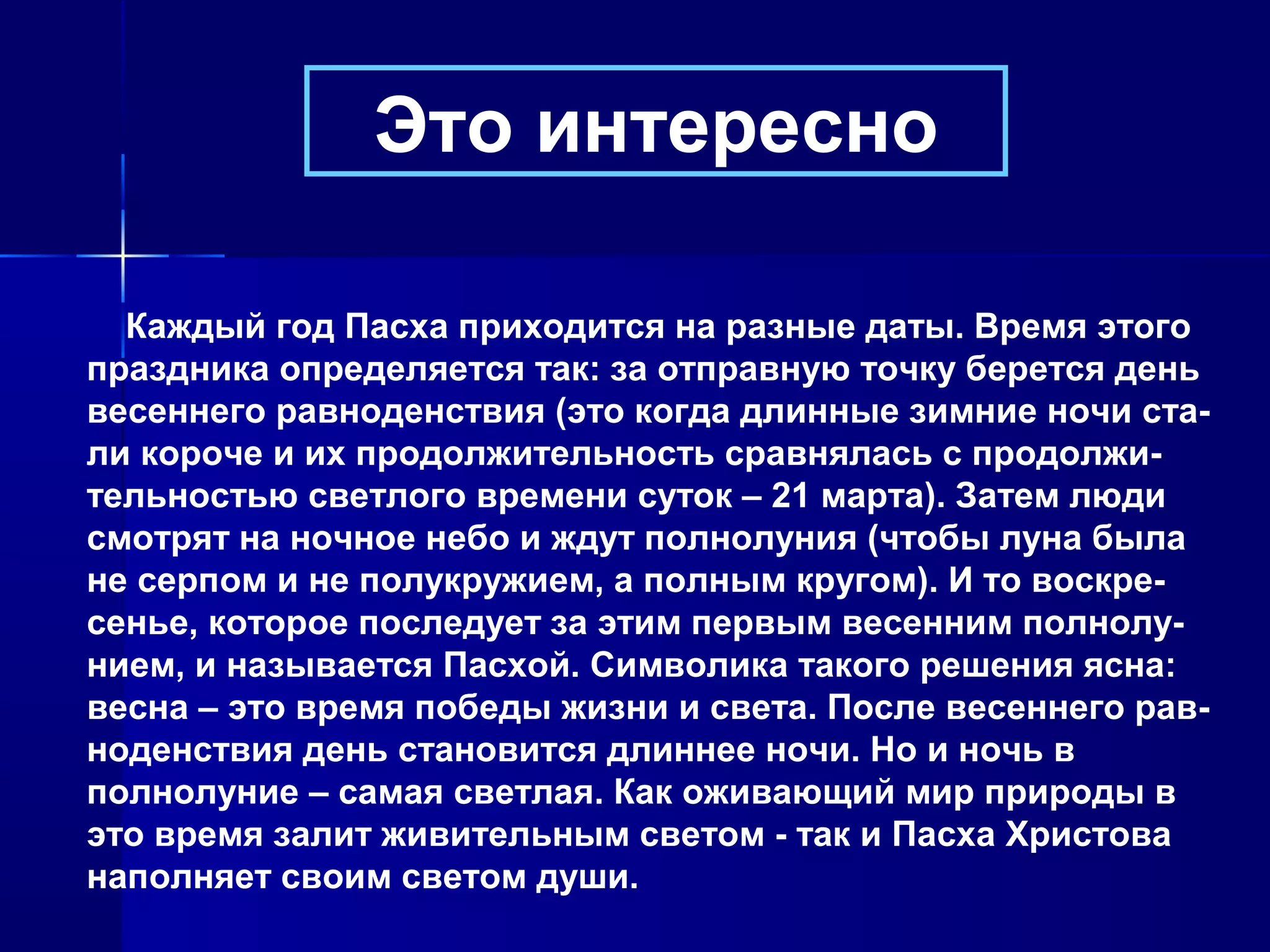Каждый год Пасха приходится на разные даты. Время этого
праздника определяется так: за отправную точку берется день
весеннего равноденствия (это когда длинные зимние ночи ста-
ли короче и их продолжительность сравнялась с продолжи-
тельностью светлого времени суток – 21 марта). Затем люди
смотрят на ночное небо и ждут полнолуния (чтобы луна была
не серпом и не полукружием, а полным кругом). И то воскре-
сенье, которое последует за этим первым весенним полнолу-
нием, и называется Пасхой. Символика такого решения ясна:
весна – это время победы жизни и света. После весеннего рав-
ноденствия день становится длиннее ночи. Но и ночь в
полнолуние – самая светлая. Как оживающий мир природы в
это время залит живительным светом - так и Пасха Христова
наполняет своим светом души.
Это интересно
 