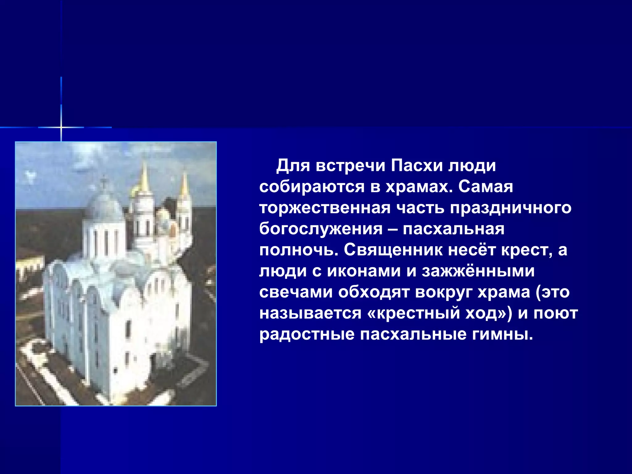 Для встречи Пасхи люди
собираются в храмах. Самая
торжественная часть праздничного
богослужения – пасхальная
полночь. Священник несёт крест, а
люди с иконами и зажжёнными
свечами обходят вокруг храма (это
называется «крестный ход») и поют
радостные пасхальные гимны.
 