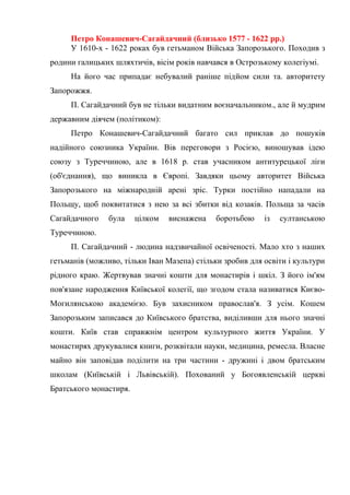 Петро Конашевич-Сагайдачний (близько 1577 - 1622 рр.)
У 1610-х - 1622 роках був гетьманом Війська Запорозького. Походив з
родини галицьких шляхтичів, вісім років навчався в Острозькому колегіумі.
На його час припадає небувалий раніше підйом сили та. авторитету
Запорожжя.
П. Сагайдачний був не тільки видатним воєначальником., але й мудрим
державним діячем (політиком):
Петро Конашевич-Сагайдачний багато сил приклав до пошуків
надійного союзника України. Вів переговори з Росією, виношував ідею
союзу з Туреччиною, але в 1618 р. став учасником антитурецької ліги
(об'єднання), що виникла в Європі. Завдяки цьому авторитет Війська
Запорозького на міжнародній арені зріс. Турки постійно нападали на
Польщу, щоб поквитатися з нею за всі збитки від козаків. Польща за часів
Сагайдачного була цілком виснажена боротьбою із султанською
Туреччиною.
П. Сагайдачний - людина надзвичайної освіченості. Мало хто з наших
гетьманів (можливо, тільки Іван Мазепа) стільки зробив для освіти і культури
рідного краю. Жертвував значні кошти для монастирів і шкіл. З його ім'ям
пов'язане народження Київської колегії, що згодом стала називатися Києво-
Могилянською академією. Був захисником православ'я. З усім. Кошем
Запорозьким записався до Київського братства, виділивши для нього значні
кошти. Київ став справжнім центром культурного життя України. У
монастирях друкувалися книги, розквітали науки, медицина, ремесла. Власне
майно він заповідав поділити на три частини - дружині і двом братським
школам (Київській і Львівській). Похований у Богоявленській церкві
Братського монастиря.
 