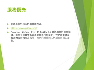 技術優先
 那些需要先做出來才能展示的產品。
 Google 屬於技術優先的產品，遊戲、生產力工具類 app
都屬於這個領域。
 對於技術優先的產品來說，你不能在沒有做出產品時就讓
使用者了解這個新產品，因為它太依賴於技術了。
 
