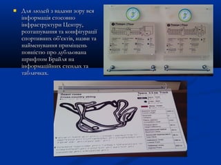  Для людей з вадами зору всяДля людей з вадами зору вся
інформація стосовноінформація стосовно
інфраструктури Центру,інфраструктури Центру,
розташування та конфігураціїрозташування та конфігурації
спортивних об’єктів, назви таспортивних об’єктів, назви та
найменування приміщеньнайменування приміщень
повністю про дубльованаповністю про дубльована
шрифтом Брайля нашрифтом Брайля на
інформаційних стендах таінформаційних стендах та
табличках.табличках.
 