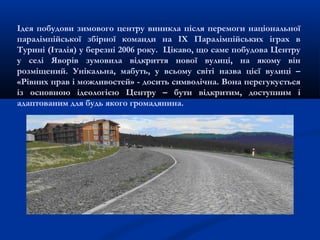 Ідея побудови зимового центру виникла після перемоги національної
паралімпійської збірної команди на ІХ Паралімпійських іграх в
Турині (Італія) у березні 2006 року. Цікаво, що саме побудова Центру
у селі Яворів зумовила відкриття нової вулиці, на якому він
розміщений. Унікальна, мабуть, у всьому світі назва цієї вулиці –
«Рівних прав і можливостей» - досить символічна. Вона перегукується
із основною ідеологією Центру – бути відкритим, доступним і
адаптованим для будь якого громадянина.
 
