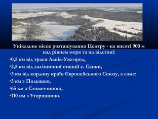 Унікальне місце розташування Центру - на висоті 900 м
над рівнем моря та на відстані:
0,5 км від траси Львів-Ужгород,
2,5 км від залізничної станції с. Сянки,
3 км від кордону країн Європейського Союзу, а саме:
3 км з Польщею,
65 км з Словаччиною,
110 км з Угорщиною.
 