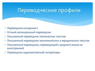  Переводчик-синхронист
 Устный несинхронный переводчик
 Письменный переводчик технических текстов
 Письменный переводчик экономических и юридических текстов
 Письменный переводчик, переводящий с родного языка на
иностранный
 Переводчик художественной литературы
Переводческие профили
 