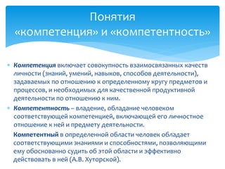  Компетенция включает совокупность взаимосвязанных качеств
личности (знаний, умений, навыков, способов деятельности),
задаваемых по отношению к определенному кругу предметов и
процессов, и необходимых для качественной продуктивной
деятельности по отношению к ним.
 Компетентность – владение, обладание человеком
соответствующей компетенцией, включающей его личностное
отношение к ней и предмету деятельности.
Компетентный в определенной области человек обладает
соответствующими знаниями и способностями, позволяющими
ему обоснованно судить об этой области и эффективно
действовать в ней (А.В. Хуторской).
Понятия
«компетенция» и «компетентность»
 