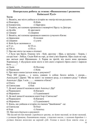 Історія України. Різнорівневі завдання
Контрольна робота за темою: «Виникнення і розвиток
Київської Русі»
Тести
1. Вкажіть, яке місто увійшло в історію як «матір містам руським».
а) Новгород б) Київ
в) Іскоростень г) Царгород
2. Укажіть, які племена проживали в межиріччі Пруту та Дністра:
а) Дуліби б) дреговичі
в) тиверці г) сіверяни
3. Вкажіть, які племена проживали навколо сучасного Києва:
а) Деревляни б) поляни
в) сіверяни г) уличі
4. Київ було засновано в:
а) V ст. б) VI ст.
в) VII ст. г) IX ст.
5. Про яке місто іде мова в літописі:
''...І були три брати. Одному ім'я - Кий, другому - Щек, а третьому - Хорив, і
сестра їхня - Либідь. Сидів Кий на горі, де нині узвіз Боричів. Щек сидів на горі,
яка зветься нині Щекавицею. А Хорив на третій, від нього вона прозвана
Хоривицею. І збудували вони місто в ім'я свого старшого брата свого і нарекли
його .........''
а) Львів б) Полтаву
в) Переяслав г) Київ
6. Про якого князя ідеться мова в документі?
''Року 882 рушив...... у похід, взявши із собою багато воїнів, і сказав....
Аскольдові і Дірові: ''Ви не князі і не княжого роду, а я княжого роду.'' І вбили
Аскольда і Діра. І осів ......... княжити в Києві.''
а) Олега б) Ігоря
в) Святослава г) Кия
7. До якої династії належали князі Аскольд і Дір?
а) Рюриковичі б) Києвичі
в) Меровінги г) Гедиміновичі
8. До якої династії належали князі Ігор і Святослав?
а) Рюриковичі б) Києвичі
в) Меровінги г) Гедиміновичі
9. Князь, що увійшов в історію під іменем ''Завойовник'' –це:
а) Святослав б) Олег
в) Ігор г) Аскольд
10. Про кого йдеться в документі:
''На вигляд він був такий: середнього зросту, не дуже високий, не дуже низький,
з густими бровами, блакитними очима, з пласким носом, з голеною бородою і з
густим довгим волоссям на верхній губі. Голова в нього була зовсім гола, а
10
 