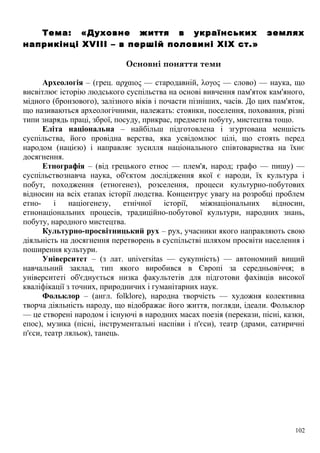 Тема: «Духовне життя в українських землях
наприкінці XVIII – в першій половині XIX ст.»
Основні поняття теми
Археологія – (грец. αρχαιος — стародавній, λογος — слово) — наука, що
висвітлює історію людського суспільства на основі вивчення пам'яток кам'яного,
мідного (бронзового), залізного віків і почасти пізніших, часів. До цих пам'яток,
що називаються археологічними, належать: стоянки, поселення, поховання, різні
типи знарядь праці, зброї, посуду, прикрас, предмети побуту, мистецтва тощо.
Еліта національна – найбільш підготовлена і згуртована меншість
суспільства, його провідна верства, яка усвідомлює цілі, що стоять перед
народом (нацією) і направляє зусилля національного співтовариства на їхнє
досягнення.
Етнографія – (від грецького етнос — плем'я, народ; графо — пишу) —
суспільствознавча наука, об'єктом дослідження якої є народи, їх культура і
побут, походження (етногенез), розселення, процеси культурно-побутових
відносин на всіх етапах історії людства. Концентрує увагу на розробці проблем
етно- і націогенезу, етнічної історії, міжнаціональних відносин,
етнонаціональних процесів, традиційно-побутової культури, народних знань,
побуту, народного мистецтва.
Культурно-просвітницький рух – рух, учасники якого направляють свою
діяльність на досягнення перетворень в суспільстві шляхом просвіти населення і
поширення культури.
Університет – (з лат. universitas — сукупність) — автономний вищий
навчальний заклад, тип якого виробився в Європі за середньовіччя; в
університеті об'єднується низка факультетів для підготови фахівців високої
кваліфікації з точних, природничих і гуманітарних наук.
Фольклор – (англ. folklore), народна творчість — художня колективна
творча діяльність народу, що відображає його життя, погляди, ідеали. Фольклор
— це створені народом і існуючі в народних масах поезія (перекази, пісні, казки,
епос), музика (пісні, інструментальні наспіви і п'єси), театр (драми, сатиричні
п'єси, театр ляльок), танець.
102
 