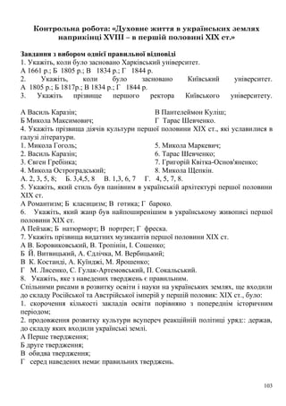 Контрольна робота: «Духовне життя в українських землях
наприкінці XVIII – в першій половині XIX ст.»
Завдання з вибором однієї правильної відповіді
1. Укажіть, коли було засновано Харківський університет.
А 1661 p.; Б 1805 р.; В 1834 р.; Г 1844 р.
2. Укажіть, коли було засновано Київський університет.
А 1805 р.; Б 1817р.; В 1834 р.; Г 1844 р.
3. Укажіть прізвище першого ректора Київського університету.
А Василь Каразін;
Б Микола Максимович;
В Пантелеймон Куліш;
Г Тарас Шевченко.
4. Укажіть прізвища діячів культури першої половини XIX ст., які уславилися в
галузі літератури.
1. Микола Гоголь;
2. Василь Каразін;
3. Євген Гребінка;
4. Микола Остроградський;
5. Микола Маркевич;
6. Тарас Шевченко;
7. Григорій Квітка-Основ'яненко;
8. Микола Щепкін.
А. 2, 3, 5, 8; Б. 3,4,5, 8 В. 1,3, 6, 7 Г. 4, 5, 7, 8.
5. Укажіть, який стиль був панівним в українській архітектурі першої половини
XIX ст.
А Романтизм; Б класицизм; В готика; Г бароко.
6. Укажіть, який жанр був найпоширенішим в українському живописі першої
половини XIX ст.
А Пейзаж; Б натюрморт; В портрет; Г фреска.
7. Укажіть прізвища видатних музикантів першої половини XIX ст.
А В. Боровиковський, В. Тропінін, І. Сошенко;
Б Й. Витвицький, А. Єдлічка, М. Вербицький;
В К. Костанді, А. Куїнджі, М. Ярошенко;
Г М. Лисенко, С. Гулак-Артемовський, П. Сокальський.
8. Укажіть, яке з наведених тверджень є правильним.
Спільними рисами в розвитку освіти і науки на українських землях, ще входили
до складу Російської та Австрійської імперій у першій половик: XIX ст., було:
1. скорочення кількості закладів освіти порівняно з попереднім історичним
періодом;
2. продовження розвитку культури всупереч реакційній політиці уряд:: держав,
до складу яких входили українські землі.
А Перше твердження;
Б друге твердження;
В обидва твердження;
Г серед наведених немає правильних тверджень.
103
 