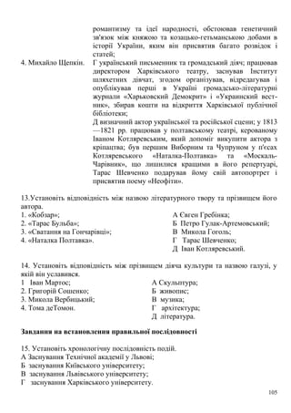 романтизму та ідеї народності, обстоював генетичний
зв'язок між княжою та козацько-гетьманською добами в
історії України, яким він присвятив багато розвідок і
статей;
4. Михайло Щепкін. Г український письменник та громадський діяч; працював
директором Харківського театру, заснував Інститут
шляхетних дівчат, згодом організував, відредагував і
опублікував перші в Україні громадсько-літературні
журнали «Харьковский Демокрит» і «Украинский вест-
ник», збирав кошти на відкриття Харківської публічної
бібліотеки;
Д визначний актор української та російської сцени; у 1813
—1821 pp. працював у полтавському театрі, керованому
Іваном Котляревським, який допоміг викупити актора з
кріпацтва; був першим Виборним та Чупруном у п'єсах
Котляревського «Наталка-Полтавка» та «Москаль-
Чарівник», що лишилися кращими в його репертуарі,
Тарас Шевченко подарував йому свій автопортрет і
присвятив поему «Неофіти».
13.Установіть відповідність між назвою літературного твору та прізвищем його
автора.
1. «Кобзар»; А Євген Гребінка;
2. «Тарас Бульба»; Б Петро Гулак-Артемовський;
3. «Сватання на Гончарівці»; В Микола Гоголь;
4. «Наталка Полтавка». Г Тарас Шевченко;
Д Іван Котляревський.
14. Установіть відповідність між прізвищем діяча культури та назвою галузі, у
якій він уславився.
1 Іван Мартос; А Скульптура;
2. Григорій Сошенко; Б живопис;
3. Микола Вербицький; В музика;
4. Тома деТомон. Г архітектура;
Д література.
Завдання на встановлення правильної послідовності
15. Установіть хронологічну послідовність подій.
А Заснування Технічної академії у Львові;
Б заснування Київського університету;
В заснування Львівського університету;
Г заснування Харківського університету.
105
 