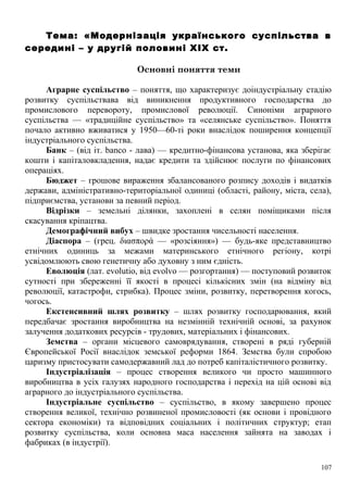 Тема: «Модернізація українського суспільства в
середині – у другій половині XIX ст.
Основні поняття теми
Аграрне суспільство – поняття, що характеризує доіндустріальну стадію
розвитку суспільствава від виникнення продуктивного господарства до
промислового перевороту, промислової революції. Синоніми аграрного
суспільства — «традиційне суспільство» та «селянське суспільство». Поняття
почало активно вживатися у 1950—60-ті роки внаслідок поширення концепції
індустріального суспільства.
Банк – (від іт. banco - лава) — кредитно-фінансова установа, яка зберігає
кошти і капіталовкладення, надає кредити та здійснює послуги по фінансових
операціях.
Бюджет – грошове вираження збалансованого розпису доходів і видатків
держави, адміністративно-територіальної одиниці (області, району, міста, села),
підприємства, установи за певний період.
Відрізки – земельні ділянки, захоплені в селян поміщиками після
скасування кріпацтва.
Демографічний вибух – швидке зростання чисельності населення.
Діаспора – (грец. διασπορά — «розсіяння») — будь-яке представництво
етнічних одиниць за межами материнського етнічного регіону, котрі
усвідомлюють свою генетичну або духовну з ним єдність.
Еволюція (лат. evolutio, від evolvo — розгортання) — поступовий розвиток
сутності при збереженні її якості в процесі кількісних змін (на відміну від
революції, катастрофи, стрибка). Процес зміни, розвитку, перетворення когось,
чогось.
Екстенсивний шлях розвитку – шлях розвитку господарювання, який
передбачає зростання виробництва на незмінній технічній основі, за рахунок
залучення додаткових ресурсів - трудових, матеріальних і фінансових.
Земства – органи місцевого самоврядування, створені в ряді губерній
Європейської Росії внаслідок земської реформи 1864. Земства були спробою
царизму пристосувати самодержавний лад до потреб капіталістичного розвитку.
Індустріалізація – процес створення великого чи просто машинного
виробництва в усіх галузях народного господарства і перехід на цій основі від
аграрного до індустріального суспільства.
Індустріальне суспільство – суспільство, в якому завершено процес
створення великої, технічно розвиненої промисловості (як основи і провідного
сектора економіки) та відповідних соціальних і політичних структур; етап
розвитку суспільства, коли основна маса населення зайнята на заводах і
фабриках (в індустрії).
107
 