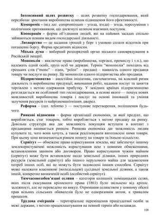 Інтенсивний шлях розвитку – шлях розвитку господарювання, який
передбачає зростання виробництва шляхом підвищення його ефективності.
Компроміс - (від лат. compromissum – угода, згода) – згода, порозуміння з
політичним противником, що досягнуті шляхом взаємних поступок.
Кооперація – форма об’єднання людей, які на пайових засадах спільно
займаються певним видом господарської діяльності.
Лихварство — це надання грошей у борг з умовою сплати відсотків при
погашенні боргу. Форма кредитних відносин.
Міська дума – виборний розпорядчий орган міського самоврядування в
Російській імперії.
Монополія – виключне право (виробництва, торгівлі, промислу і т.п.), що
належить одній особі, групі осіб чи державі. Термін “монополія” походить від
грецьких слів (“mono” – один, “poleo” – продаю) – наявність одного продавця
товару чи послуги на ринку. Це монополія одного підприємства або продавця.
Підприємництво – амостійна ініціатива, систематична, на власний ризик
діяльність із виробництва продукції, виконання робіт, надання послуг та заняття
торгівлею з метою одержання прибутку. У західних країнах підприємництво
розглядається як особливий тип господарювання, в основі якого — пошук нових
можливостей виробництва товарів і послуг на основі інновацій та уміння
залучення ресурсів із найрізноманітніших джерел.
Реформа – (лат. reformo ) — поступове перетворення, поліпшення будь-
чого.
Ринкові відносини – форма організації економіки, за якої продукт, що
виробляється, стає товаром, тобто виробляється з метою продажу на ринку.
Довільна структура яка дає можливість покупцям вступати в контакт з
продавцями називається ринком. Ринкова економіка дає можливість людям
купувати те, чого вони хочуть, а також реалізовувати виготовлені ними товари.
При цьому ціни визначаються рівнем попиту на товари та їхньою кількістю.
Сервітут — обмежене право користування землею, яке забезпечує іншому
землекористувачеві можливість користування нею з певними обмеженнями,
встановленими законом або договором. Право користування чужим майном
(сервітут) може бути встановлене щодо земельної ділянки, інших природних
ресурсів (земельний сервітут) або іншого нерухомого майна для задоволення
потреб інших осіб, які не можуть бути задоволені іншим способом. Сервітут
може належати власникові (володільцеві) сусідньої земельної ділянки, а також
іншій, конкретно визначеній особі (особистий сервітут).
Тимчасовозобов’язані селяни – категорія колишніх поміщицьких селян,
яких після скасування кріпосного права (1861) було звільнено від кріпос.
залежності, але не переведено на викуп. Отримання селянством у повному обсязі
прав вільних сільських обивателів було не одноразовим актом, а тривалим
процесом.
Трудова еміграція – територіальне переміщення працездатної особи за
межі держави, з метою працевлаштування на певний термін або назавжди.
108
 