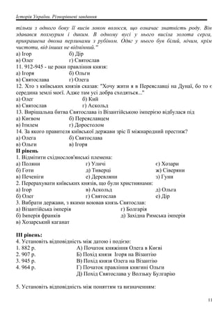 Історія України. Різнорівневі завдання
тільки з одного боку її висів локон волосся, що означає знатність роду. Він
здавався похмурим і диким. В одному вусі у нього висіла золота серга,
прикрашена двома перлинами з рубіном. Одяг у нього був білий, нічим, крім
чистоти, від інших не відмінний.''
а) Ігор б) Дір
в) Олег г) Святослав
11. 912-945 - це роки правління князя:
а) Ігоря б) Ольги
в) Святослава г) Олега
12. Хто з київських князів сказав: ''Хочу жити я в Переяславці на Дунаї, бо то є
середина землі моєї. Адже там усі добра сходяться...''
а) Олег б) Кий
в) Святослав г) Аскольд
13. Вирішальна битва Святослава із Візантійською імперією відбулася під
а) Києвом б) Переяславцем
в) Ітилем г) Доростолом
14. За якого правителя київської держави зріс її міжнародний престиж?
а) Олега б) Святослава
в) Ольги в) Ігоря
II рівень
1. Відмітити східнослов'янські племена:
а) Поляни
б) Готи
в) Печеніги
г) Уличі
д) Тиверці
е) Деревляни
є) Хозари
ж) Сіверяни
з) Гуни
2. Перерахувати київських князів, що були християнами:
а) Ігор
б) Олег
в) Аскольд
г) Святослав
д) Ольга
е) Дір
3. Вибрати держави, з якими воював князь Святослав:
а) Візантійська імперія
б) Імперія франків
в) Хозарський каганат
г) Болгарія
д) Західна Римська імперія
III рівень:
4. Установіть відповідність між датою і подією:
1. 882 р. А) Початок княжіння Олега в Києві
2. 907 р. Б) Похід князя Ігоря на Візантію
3. 945 р. В) Похід князя Олега на Візантію
4. 964 р. Г) Початок правління княгині Ольги
Д) Похід Святослава у Волзьку Булгарію
5. Установіть відповідність між поняттям та визначенням:
11
 